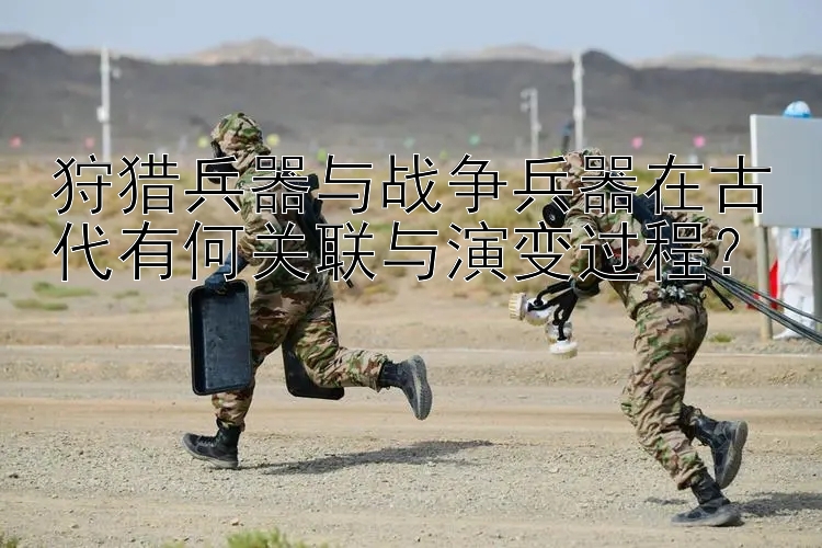 狩猎兵器与战争兵器在古代有何关联与演变过程？