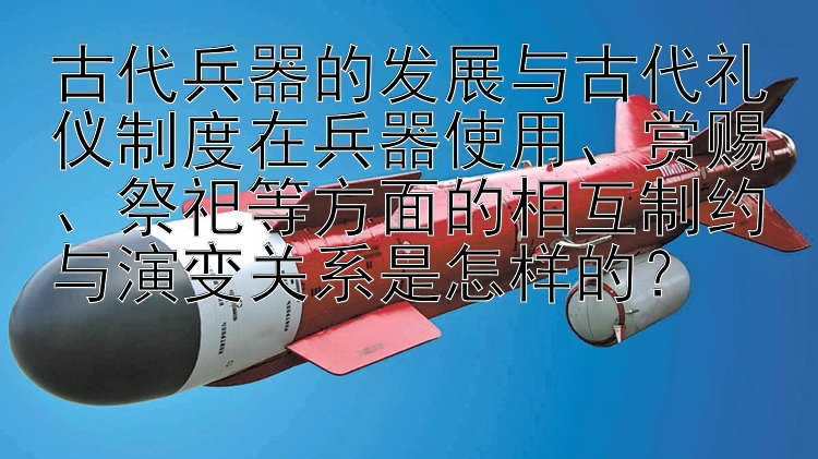 古代兵器的发展与古代礼仪制度在兵器使用、赏赐、祭祀等方面的相互制约与演变关系是怎样的？