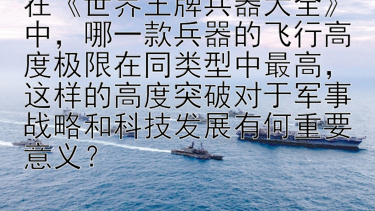 在《世界王牌兵器大全》中，哪一款兵器的飞行高度极限在同类型中最高，这样的高度突破对于军事战略和科技发展有何重要意义？