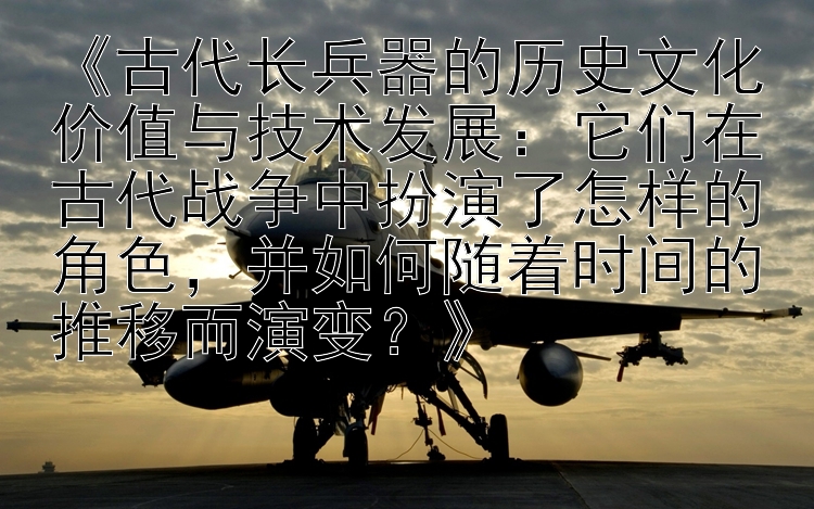 《古代长兵器的历史文化价值与技术发展：它们在古代战争中扮演了怎样的角色，并如何随着时间的推移而演变？》