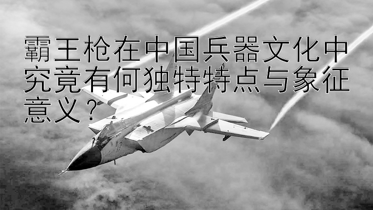 霸王枪在中国兵器文化中究竟有何独特特点与象征意义？