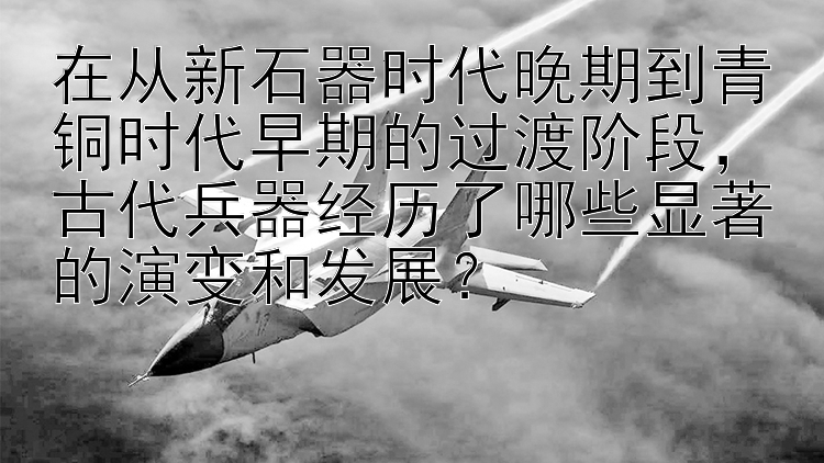 在从新石器时代晚期到青铜时代早期的过渡阶段，古代兵器经历了哪些显著的演变和发展？