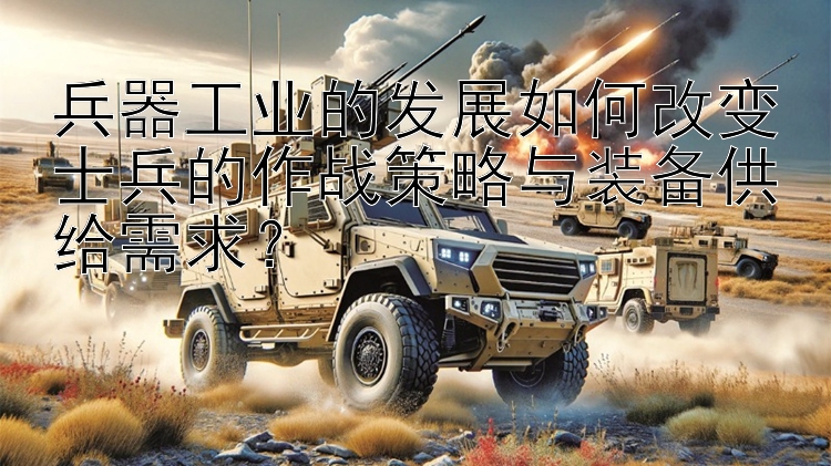 兵器工业的发展如何改变士兵的作战策略与装备供给需求？