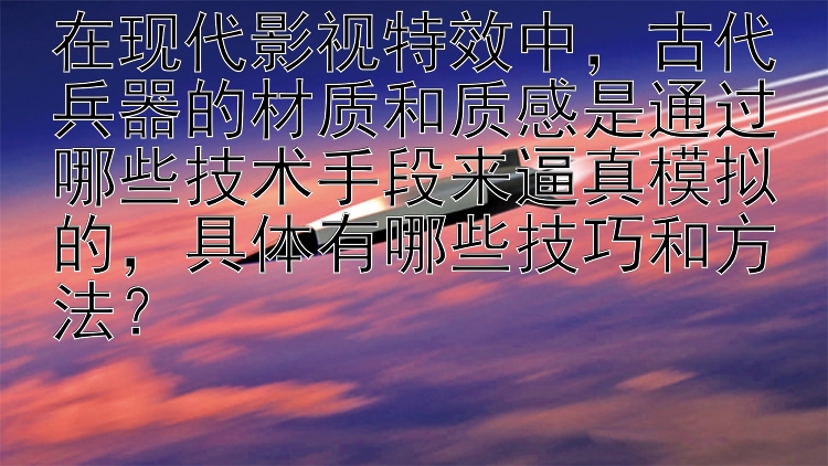 在现代影视特效中，古代兵器的材质和质感是通过哪些技术手段来逼真模拟的，具体有哪些技巧和方法？