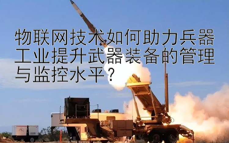 物联网技术如何助力兵器工业提升武器装备的管理与监控水平？