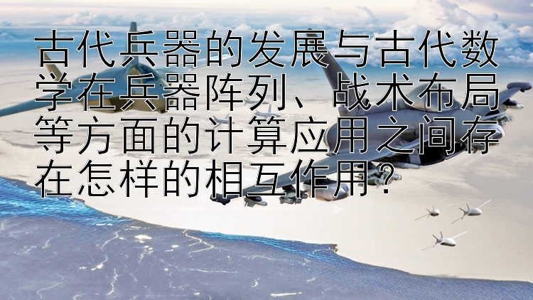 古代兵器的发展与古代数学在兵器阵列、战术布局等方面的计算应用之间存在怎样的相互作用？