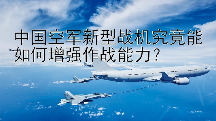 中国空军新型战机究竟能如何增强作战能力？