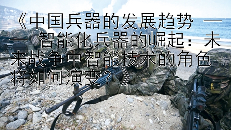 《中国兵器的发展趋势 —— 智能化兵器的崛起：未来战争中智能技术的角色将如何演变？》