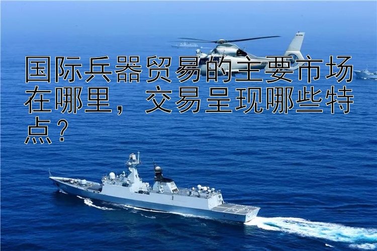 国际兵器贸易的主要市场在哪里，交易呈现哪些特点？