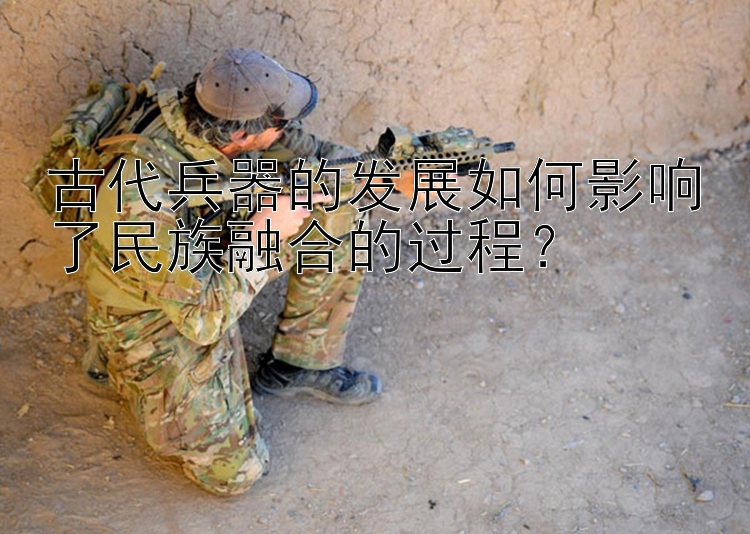 古代兵器的发展如何影响了民族融合的过程？