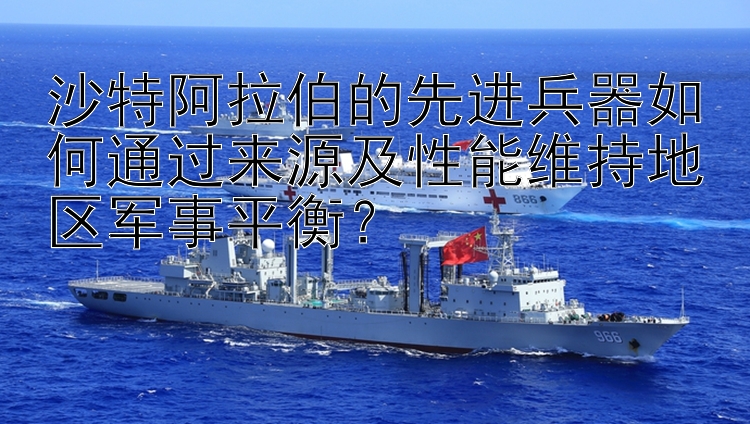 沙特阿拉伯的先进兵器如何通过来源及性能维持地区军事平衡？