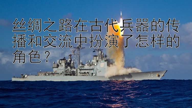 丝绸之路在古代兵器的传播和交流中扮演了怎样的角色？