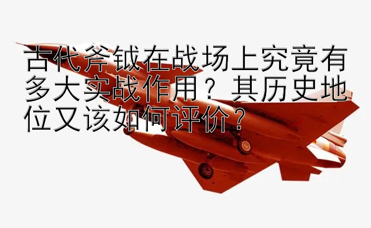 古代斧钺在战场上究竟有多大实战作用？其历史地位又该如何评价？