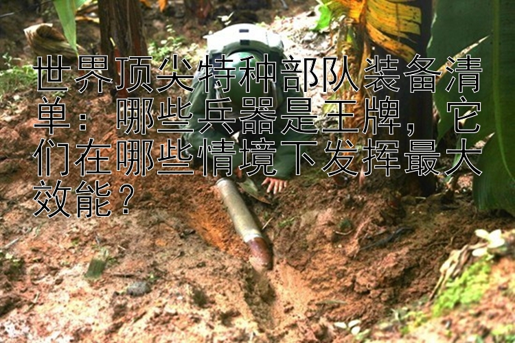 世界顶尖特种部队装备清单：哪些兵器是王牌，它们在哪些情境下发挥最大效能？