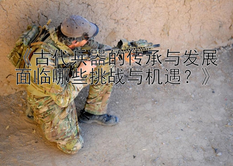 《古代兵器的传承与发展面临哪些挑战与机遇？》