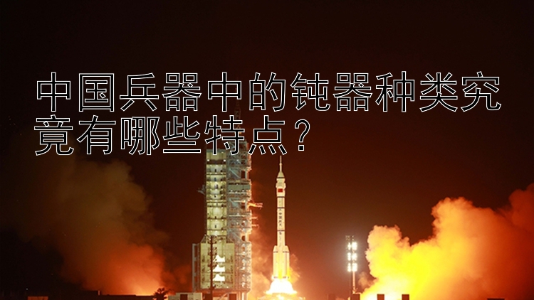 中国兵器中的钝器种类究竟有哪些特点？