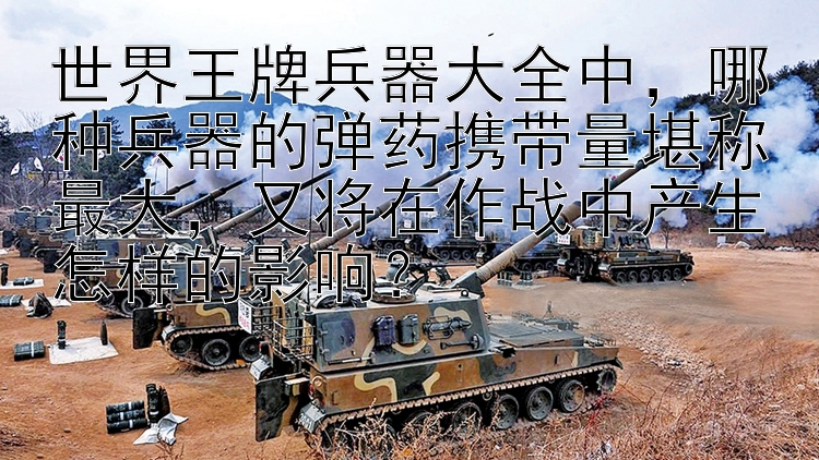 世界王牌兵器大全中，哪种兵器的弹药携带量堪称最大，又将在作战中产生怎样的影响？