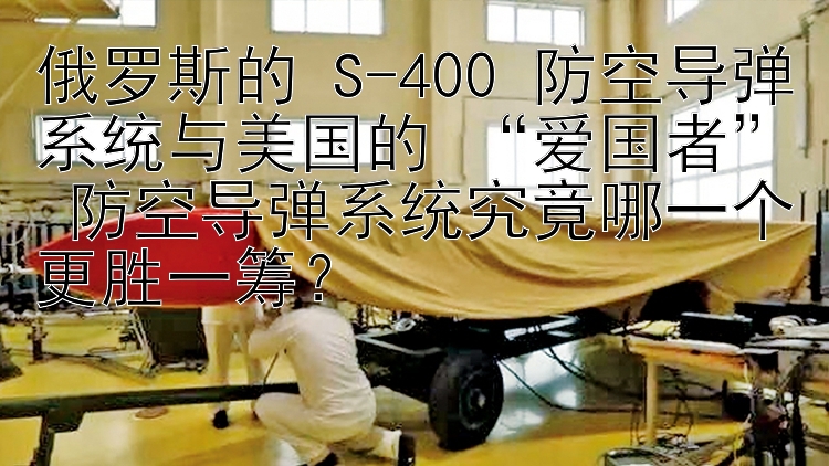 俄罗斯的 S-400 防空导弹系统与美国的 “爱国者” 防空导弹系统究竟哪一个更胜一筹？