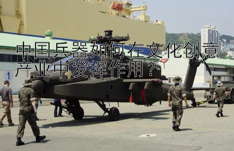 中国兵器如何在文化创意产业中发挥作用？