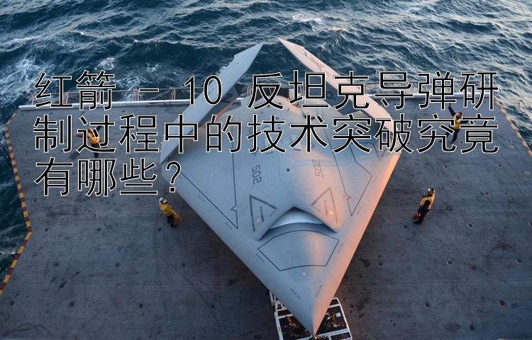 红箭 - 10 反坦克导弹研制过程中的技术突破究竟有哪些？