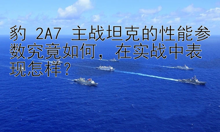 豹 2A7 主战坦克的性能参数究竟如何在实战中表现怎样？