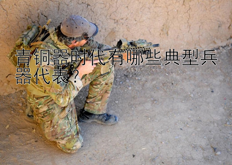 青铜器时代有哪些典型兵器代表？