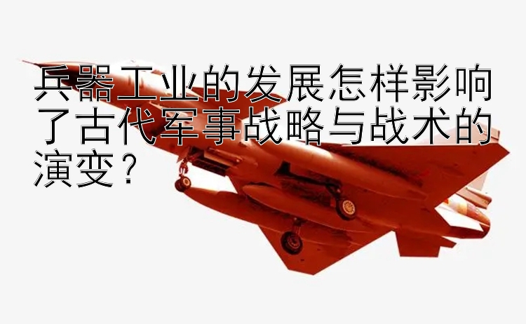 兵器工业的发展怎样影响了古代军事战略与战术的演变？