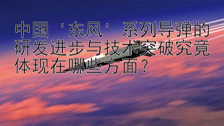 中国 '东风' 系列导弹的研发进步与技术突破究竟体现在哪些方面？