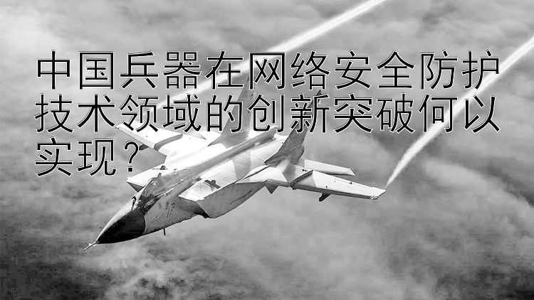 中国兵器在网络安全防护技术领域的创新突破何以实现？