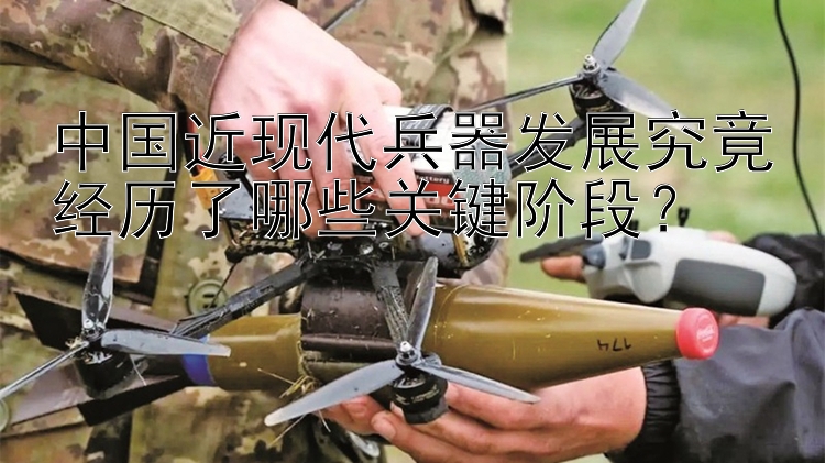 中国近现代兵器发展究竟经历了哪些关键阶段？