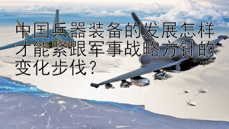 中国兵器装备的发展怎样才能紧跟军事战略方针的变化步伐？