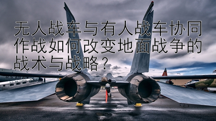 无人战车与有人战车协同作战如何改变地面战争的战术与战略？