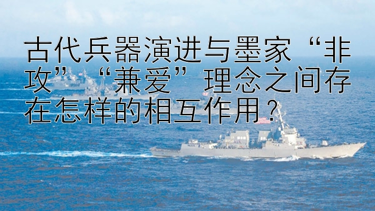 古代兵器演进与墨家“非攻”“兼爱”理念之间存在怎样的相互作用？